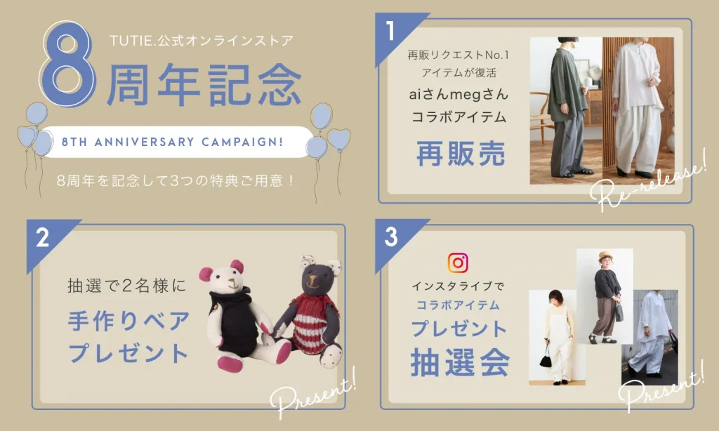 TUTIE.公式オンラインストア
8th ANNIVERSARY CAMPAIGN!
ありがとうの気持ちを込めて!8周年を記念して3つの特典ご用意!